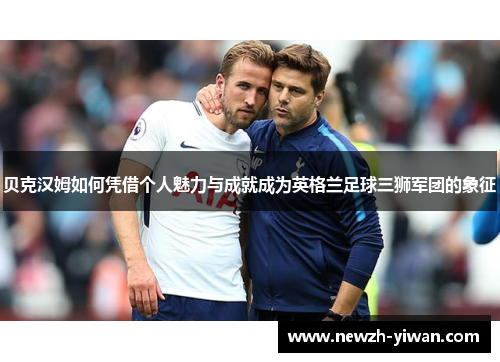 贝克汉姆如何凭借个人魅力与成就成为英格兰足球三狮军团的象征