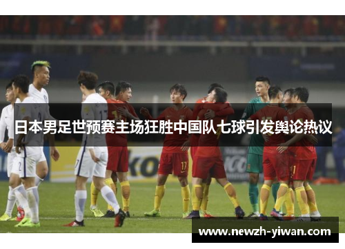 日本男足世预赛主场狂胜中国队七球引发舆论热议