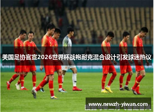 美国足协官宣2026世界杯战袍耐克混合设计引发球迷热议