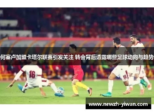 何塞卢加盟卡塔尔联赛引发关注 转会背后透露哪些足球动向与趋势
