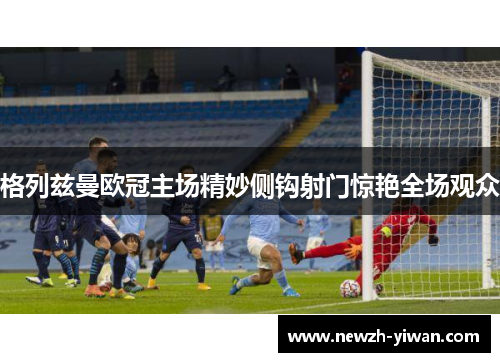 格列兹曼欧冠主场精妙侧钩射门惊艳全场观众 格列兹曼欧冠主场精妙侧钩射门惊艳全场观众