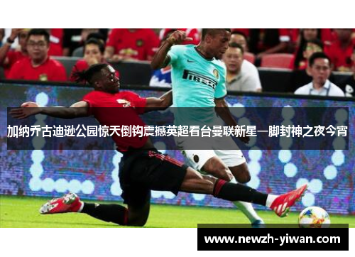 加纳乔古迪逊公园惊天倒钩震撼英超看台曼联新星一脚封神之夜今宵